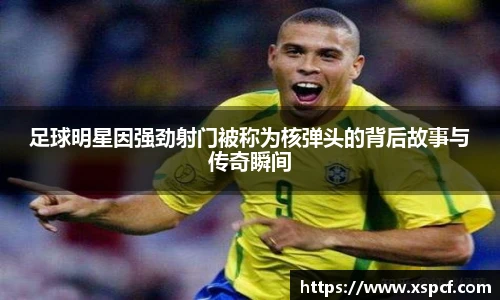 足球明星因强劲射门被称为核弹头的背后故事与传奇瞬间